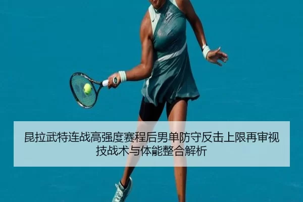 昆拉武特连战高强度赛程后男单防守反击上限再审视技战术与体能整合解析