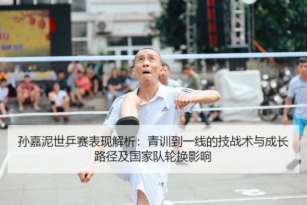 孙嘉泥世乒赛表现解析：青训到一线的技战术与成长路径及国家队轮换影响