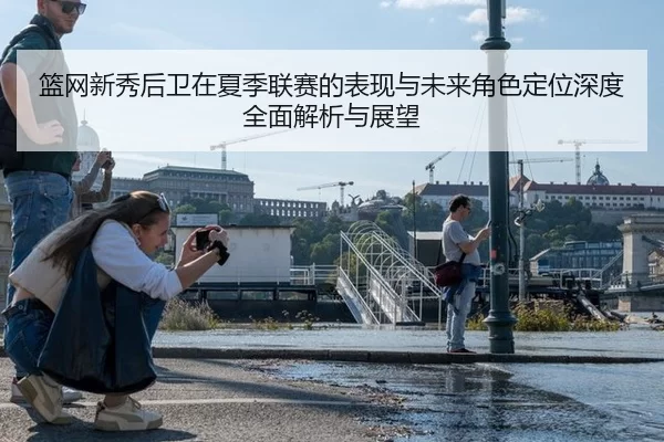 篮网新秀后卫在夏季联赛的表现与未来角色定位深度全面解析与展望