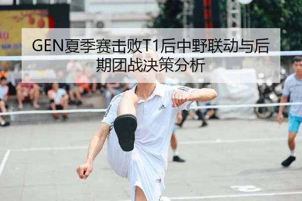 GEN夏季赛击败T1后中野联动与后期团战决策分析