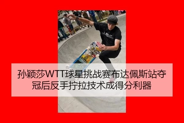 孙颖莎WTT球星挑战赛布达佩斯站夺冠后反手拧拉技术成得分利器