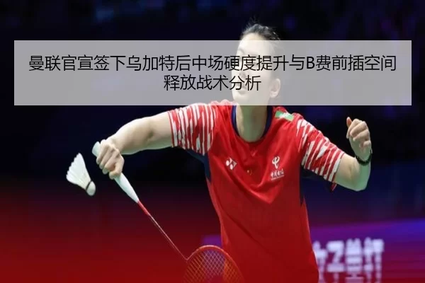 曼联官宣签下乌加特后中场硬度提升与B费前插空间释放战术分析
